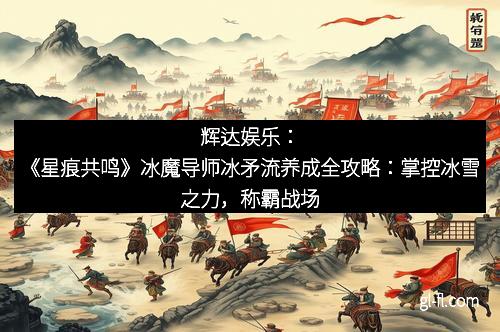 辉达娱乐：《星痕共鸣》冰魔导师冰矛流养成全攻略：掌控冰雪之力，称霸战场